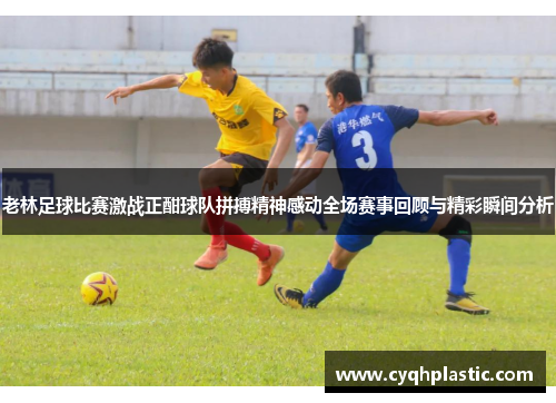 老林足球比赛激战正酣球队拼搏精神感动全场赛事回顾与精彩瞬间分析